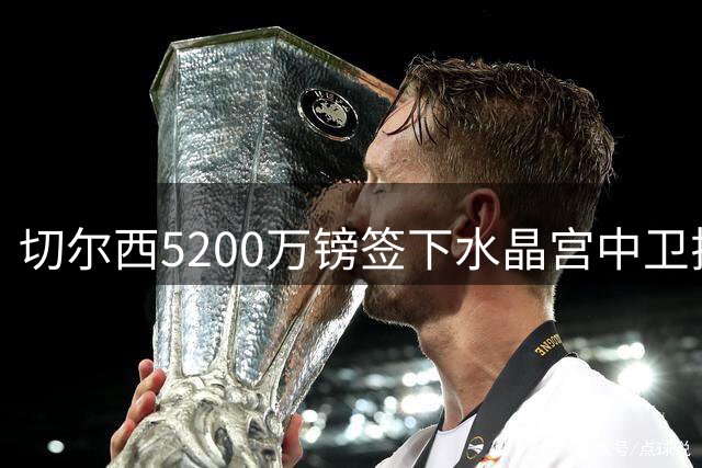 切尔西5200万镑签下水晶宫中卫拉克鲁瓦，阿隆索再添防线悍将