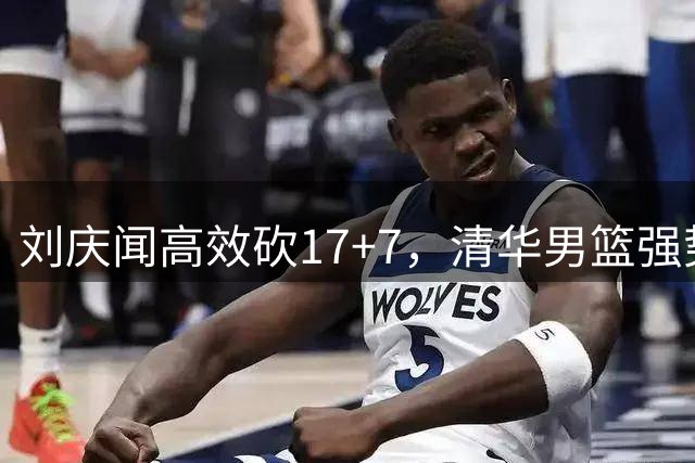 刘庆闻高效砍17+7，清华男篮强势挺进CUBAL决赛