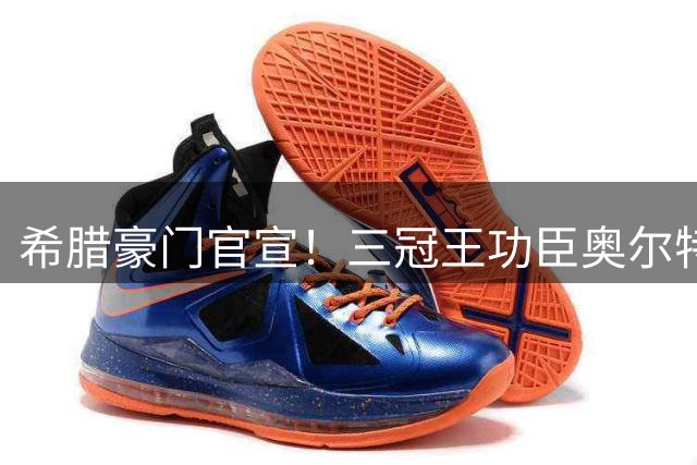 希腊豪门官宣！三冠王功臣奥尔特加自由转会加盟