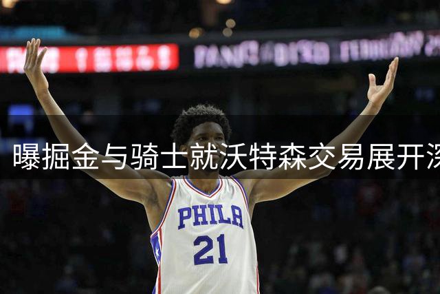 曝掘金与骑士就沃特森交易展开深入磋商 或涉及多笔运作