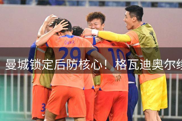 曼城锁定后防核心！格瓦迪奥尔续约至2031年薪资翻倍