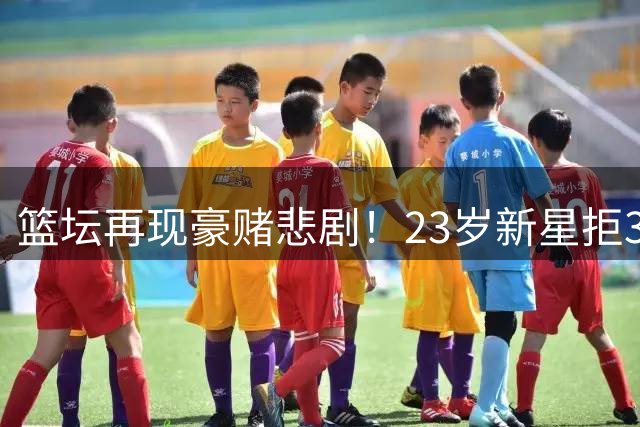 篮坛再现豪赌悲剧！23岁新星拒3000万后沦落无球可打