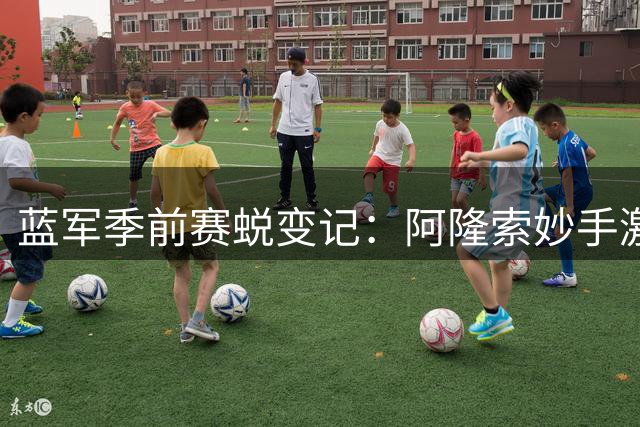 蓝军季前赛蜕变记：阿隆索妙手激活中场核心，战术革新初显锋芒