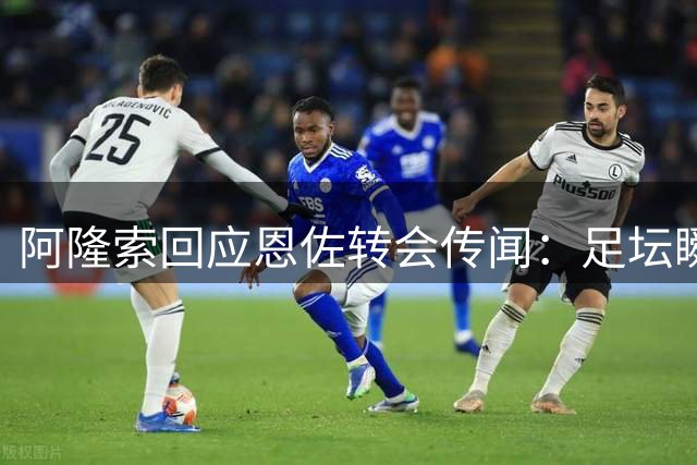 阿隆索回应恩佐转会传闻：足坛瞬息万变静观其变