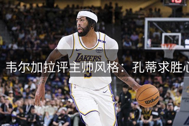 韦尔加拉评主帅风格：孔蒂求胜心切 阿莱格里善沟通